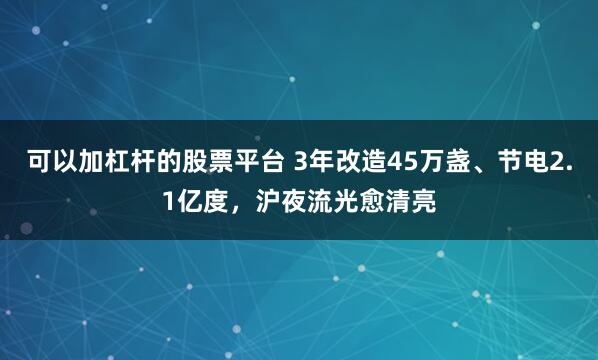可以加杠杆的股票平台 3年改造45万盏、节电2.1亿度,沪夜流光愈清亮