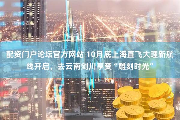 配资门户论坛官方网站 10月底上海直飞大理新航线开启,去云南剑川享受“雕刻时光”