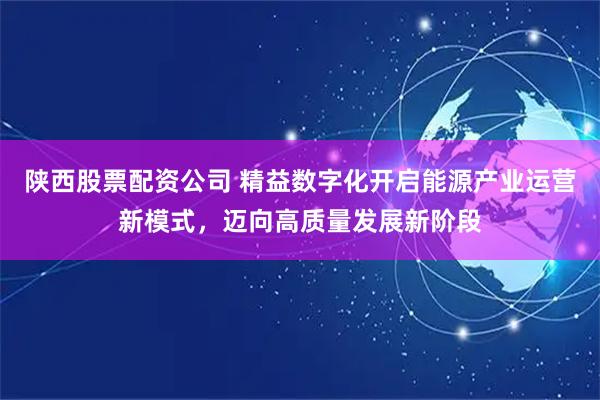 陕西股票配资公司 精益数字化开启能源产业运营新模式,迈向高质量发展新阶段