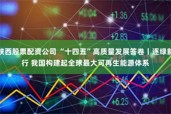 陕西股票配资公司 “十四五”高质量发展答卷丨逐绿前行 我国构建起全球最大可再生能源体系