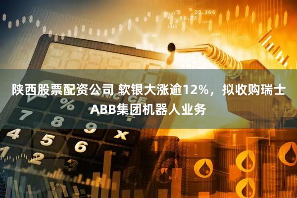 陕西股票配资公司 软银大涨逾12%，拟收购瑞士ABB集团机器人业务