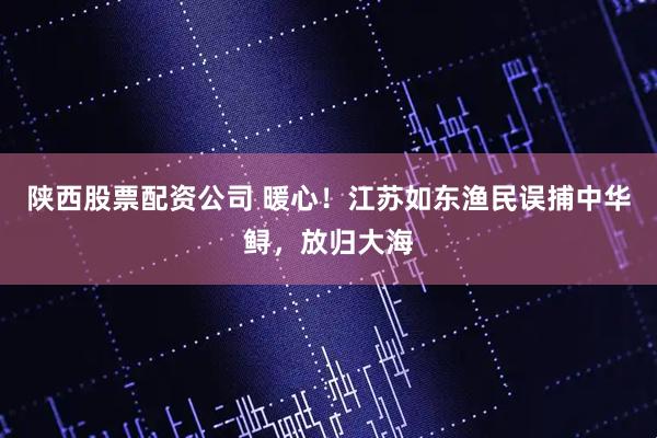 陕西股票配资公司 暖心！江苏如东渔民误捕中华鲟，放归大海