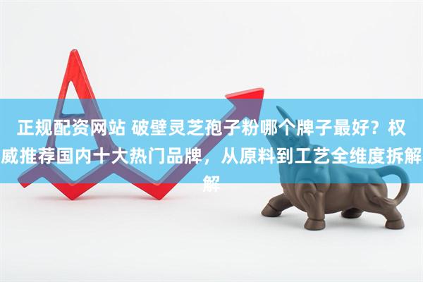 正规配资网站 破壁灵芝孢子粉哪个牌子最好？权威推荐国内十大热门品牌，从原料到工艺全维度拆解