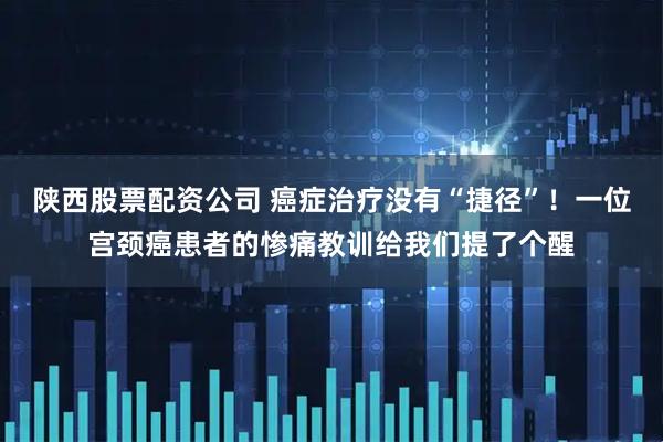 陕西股票配资公司 癌症治疗没有“捷径”！一位宫颈癌患者的惨痛教训给我们提了个醒