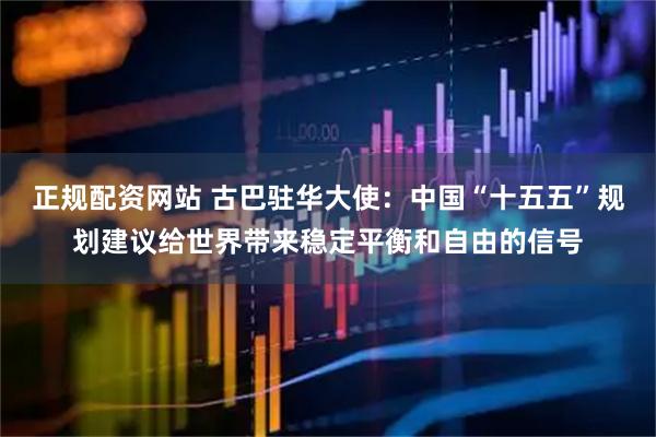 正规配资网站 古巴驻华大使：中国“十五五”规划建议给世界带来稳定平衡和自由的信号