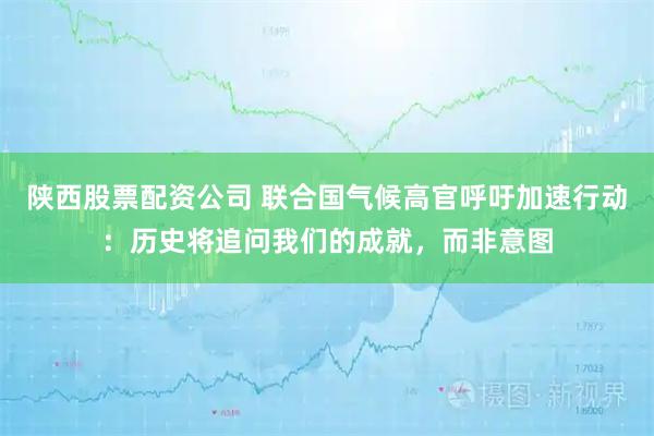 陕西股票配资公司 联合国气候高官呼吁加速行动：历史将追问我们的成就，而非意图