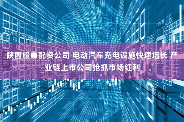 陕西股票配资公司 电动汽车充电设施快速增长 产业链上市公司抢抓市场红利