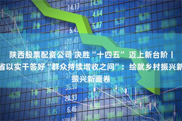 陕西股票配资公司 决胜“十四五” 迈上新台阶丨云南省以实干答好“群众持续增收之问”：绘就乡村振兴新画卷
