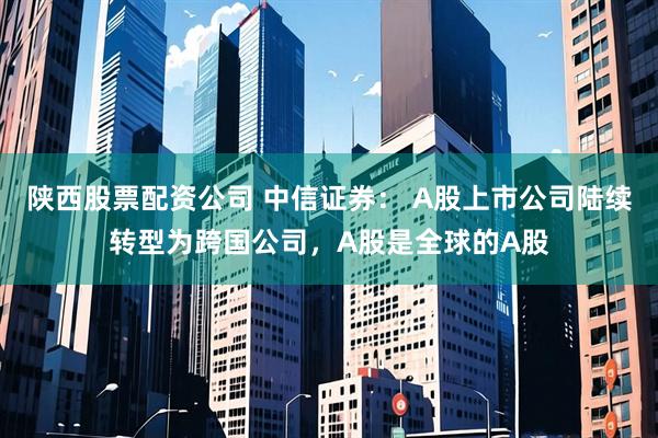 陕西股票配资公司 中信证券： A股上市公司陆续转型为跨国公司，A股是全球的A股