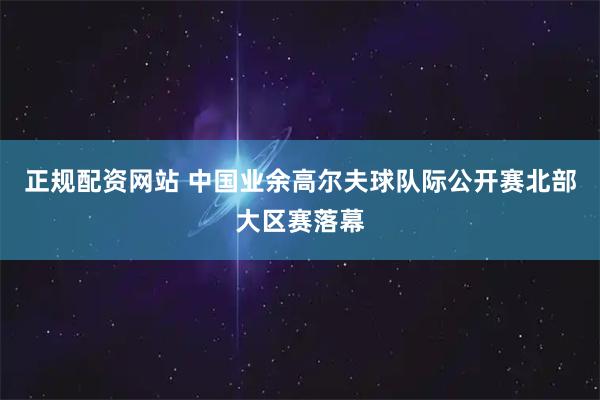 正规配资网站 中国业余高尔夫球队际公开赛北部大区赛落幕