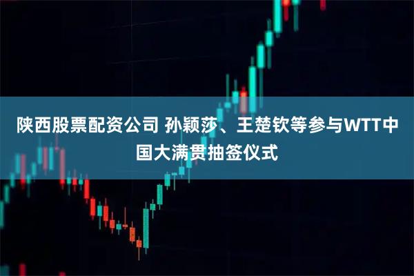 陕西股票配资公司 孙颖莎、王楚钦等参与WTT中国大满贯抽签仪式
