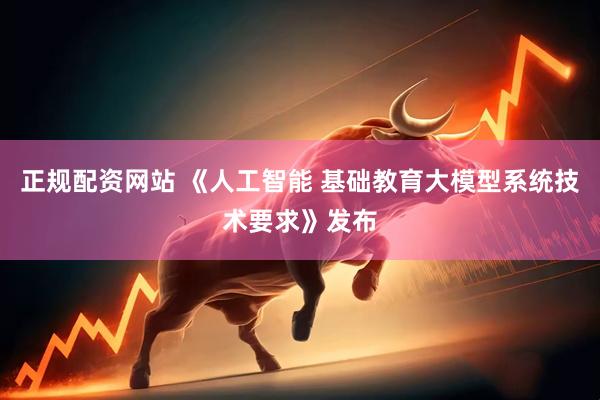 正规配资网站 《人工智能 基础教育大模型系统技术要求》发布