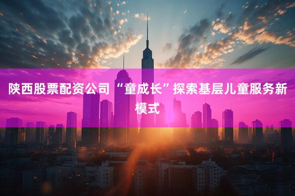 陕西股票配资公司 “童成长”探索基层儿童服务新模式
