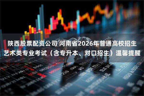 陕西股票配资公司 河南省2026年普通高校招生艺术类专业考试（含专升本、对口招生）温馨提醒