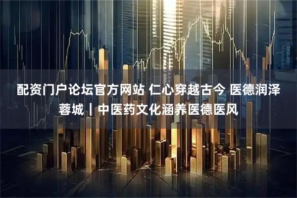 配资门户论坛官方网站 仁心穿越古今 医德润泽蓉城｜中医药文化涵养医德医风