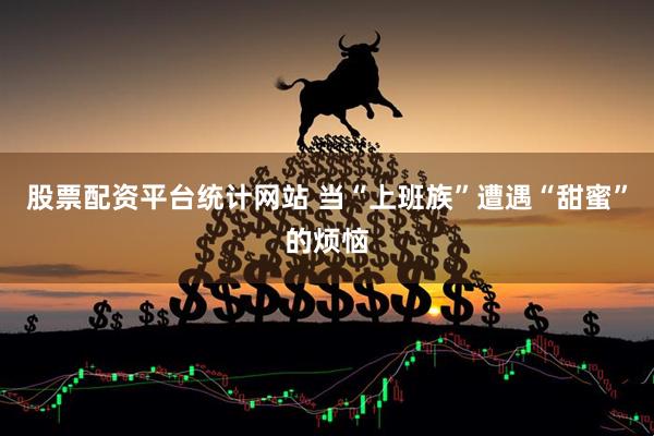 股票配资平台统计网站 当“上班族”遭遇“甜蜜”的烦恼