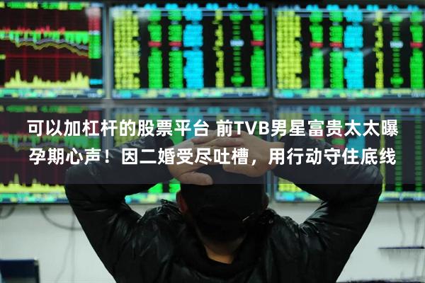 可以加杠杆的股票平台 前TVB男星富贵太太曝孕期心声！因二婚受尽吐槽，用行动守住底线