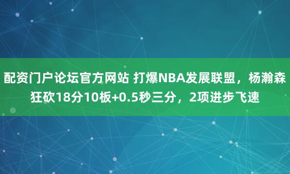 配资门户论坛官方网站 打爆NBA发展联盟，杨瀚森狂砍18分10板+0.5秒三分，2项进步飞速