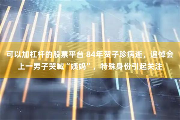 可以加杠杆的股票平台 84年贺子珍病逝，追悼会上一男子哭喊“姨妈”，特殊身份引起关注