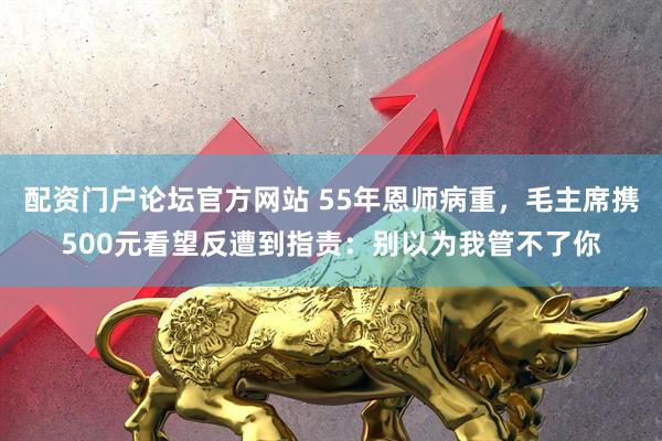 配资门户论坛官方网站 55年恩师病重，毛主席携500元看望反遭到指责：别以为我管不了你