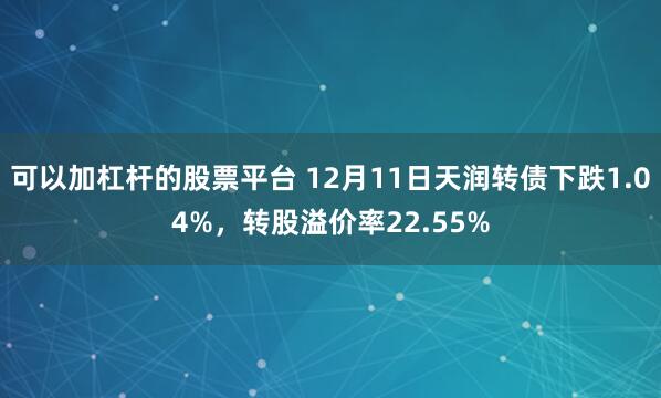 可以加杠杆的股票平台 12月11日天润转债下跌1.04%，转股溢价率22.55%