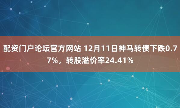 配资门户论坛官方网站 12月11日神马转债下跌0.77%，转股溢价率24.41%