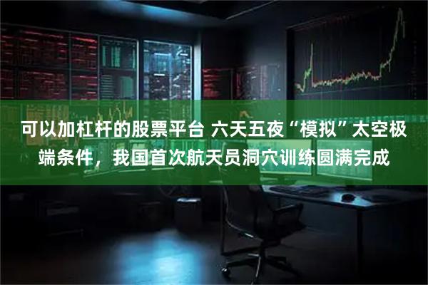 可以加杠杆的股票平台 六天五夜“模拟”太空极端条件，我国首次航天员洞穴训练圆满完成