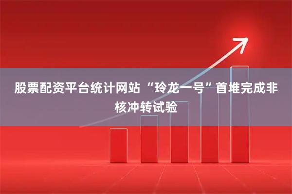 股票配资平台统计网站 “玲龙一号”首堆完成非核冲转试验