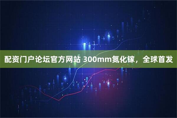 配资门户论坛官方网站 300mm氮化镓，全球首发