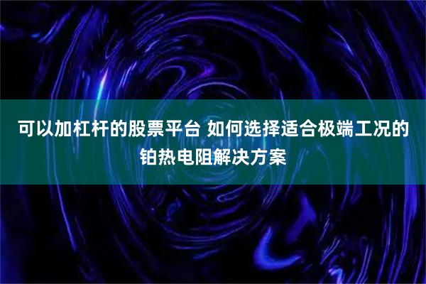 可以加杠杆的股票平台 如何选择适合极端工况的铂热电阻解决方案