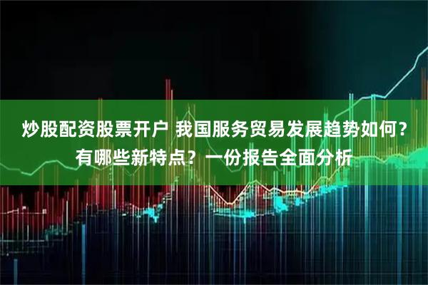 炒股配资股票开户 我国服务贸易发展趋势如何？有哪些新特点？一份报告全面分析