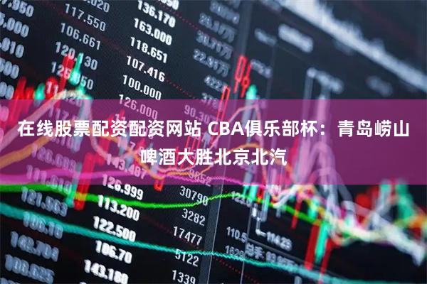 在线股票配资配资网站 CBA俱乐部杯：青岛崂山啤酒大胜北京北汽