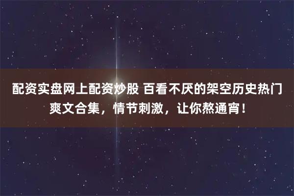 配资实盘网上配资炒股 百看不厌的架空历史热门爽文合集，情节刺激，让你熬通宵！