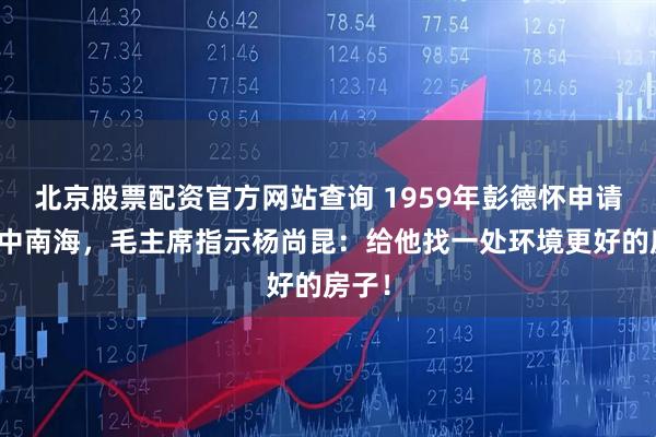 北京股票配资官方网站查询 1959年彭德怀申请搬离中南海，毛主席指示杨尚昆：给他找一处环境更好的房子！
