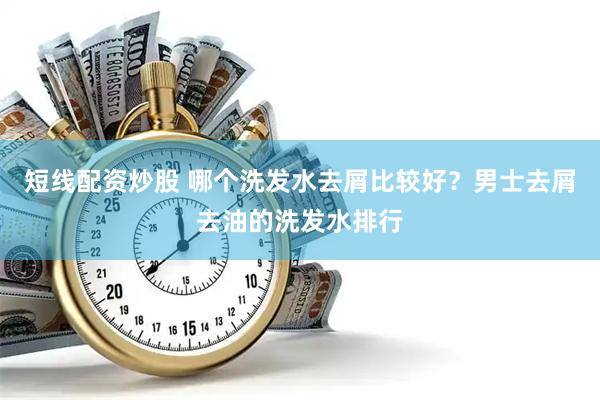 短线配资炒股 哪个洗发水去屑比较好？男士去屑去油的洗发水排行