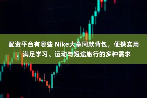 配资平台有哪些 Nike大童同款背包，便携实用，满足学习、运动与短途旅行的多种需求