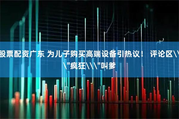 股票配资广东 为儿子购买高端设备引热议！ 评论区\＂疯狂\＂叫爹