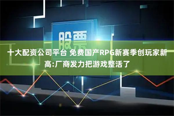 十大配资公司平台 免费国产RPG新赛季创玩家新高:厂商发力把游戏整活了