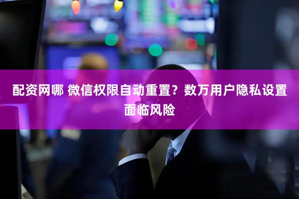 配资网哪 微信权限自动重置？数万用户隐私设置面临风险