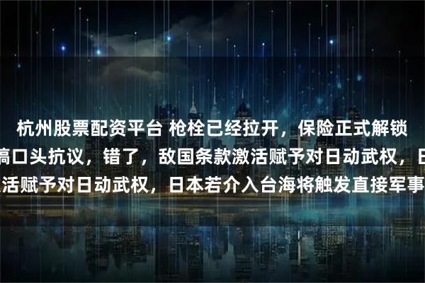 杭州股票配资平台 枪栓已经拉开，保险正式解锁，很多人以为中国还在搞口头抗议，错了，敌国条款激活赋予对日动武权，日本若介入台海将触发直接军事反击