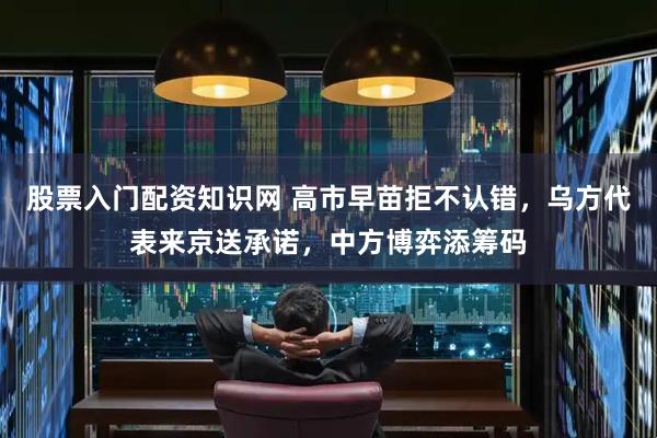 股票入门配资知识网 高市早苗拒不认错，乌方代表来京送承诺，中方博弈添筹码
