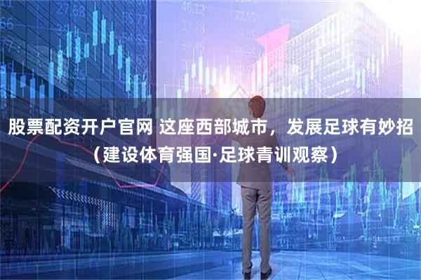 股票配资开户官网 这座西部城市，发展足球有妙招（建设体育强国·足球青训观察）
