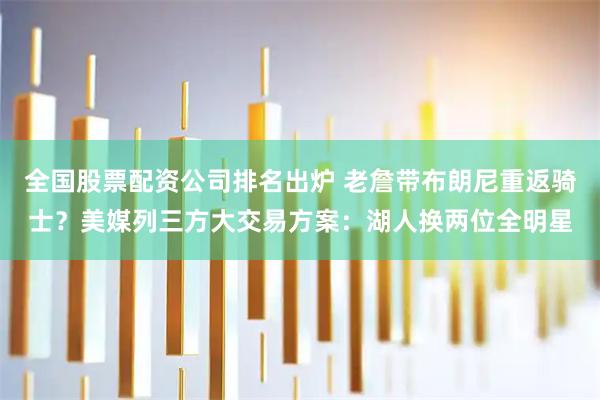 全国股票配资公司排名出炉 老詹带布朗尼重返骑士？美媒列三方大交易方案：湖人换两位全明星