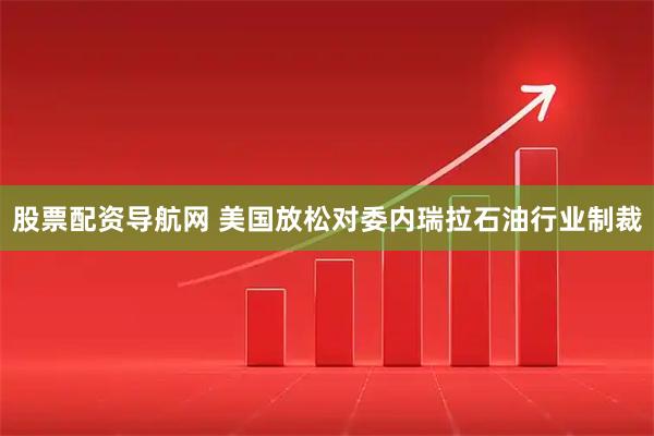 股票配资导航网 美国放松对委内瑞拉石油行业制裁
