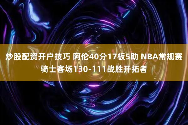 炒股配资开户技巧 阿伦40分17板5助 NBA常规赛骑士客场130-111战胜开拓者