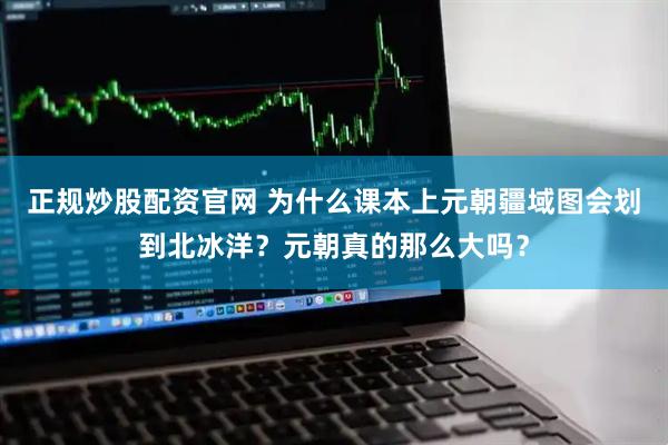 正规炒股配资官网 为什么课本上元朝疆域图会划到北冰洋？元朝真的那么大吗？