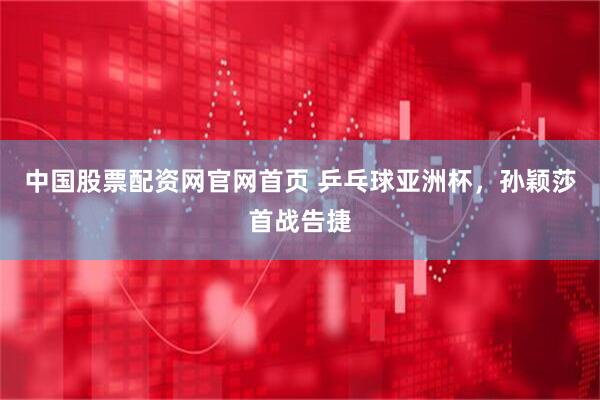 中国股票配资网官网首页 乒乓球亚洲杯，孙颖莎首战告捷