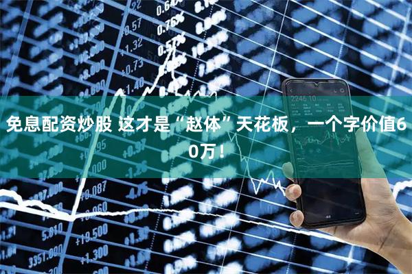 免息配资炒股 这才是“赵体”天花板，一个字价值60万！