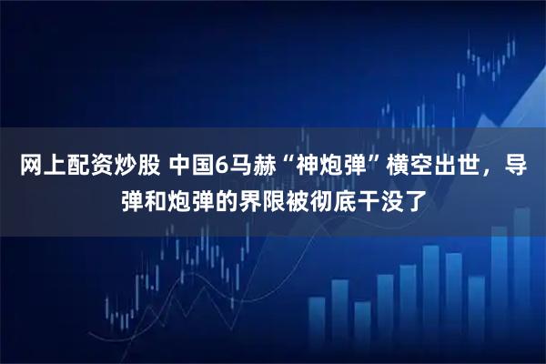 网上配资炒股 中国6马赫“神炮弹”横空出世，导弹和炮弹的界限被彻底干没了