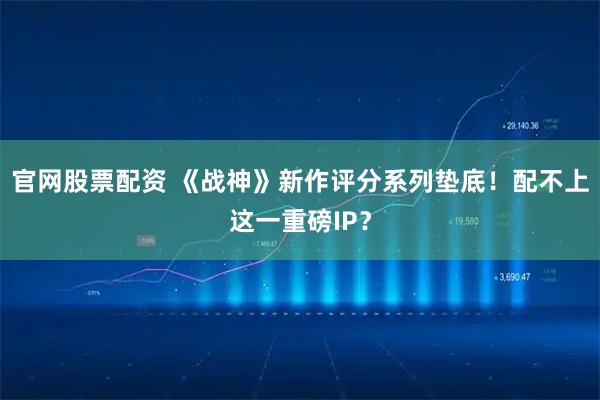 官网股票配资 《战神》新作评分系列垫底！配不上这一重磅IP？